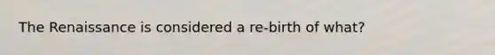 The Renaissance is considered a re-birth of what?