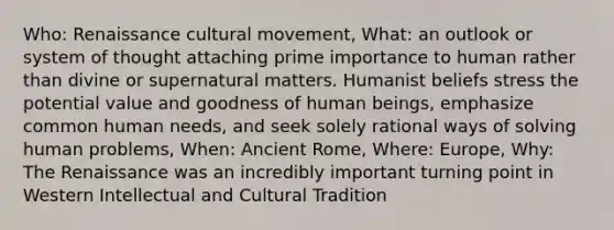 Who: Renaissance cultural movement, What: an outlook or system of thought attaching prime importance to human rather than divine or supernatural matters. Humanist beliefs stress the potential value and goodness of human beings, emphasize common human needs, and seek solely rational ways of solving human problems, When: Ancient Rome, Where: Europe, Why: The Renaissance was an incredibly important turning point in Western Intellectual and Cultural Tradition