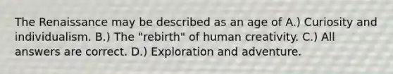 The Renaissance may be described as an age of A.) Curiosity and individualism. B.) The "rebirth" of human creativity. C.) All answers are correct. D.) Exploration and adventure.