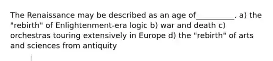 The Renaissance may be described as an age of__________. a) the "rebirth" of Enlightenment-era logic b) war and death c) orchestras touring extensively in Europe d) the "rebirth" of arts and sciences from antiquity