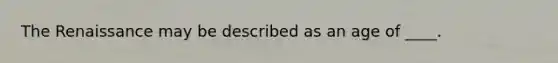 The Renaissance may be described as an age of ____.