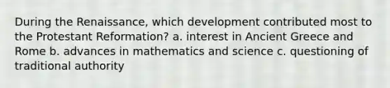 During the Renaissance, which development contributed most to the Protestant Reformation? a. interest in Ancient Greece and Rome b. advances in mathematics and science c. questioning of traditional authority