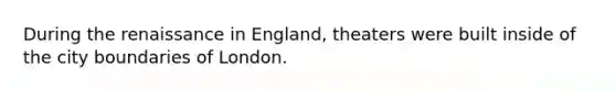 During the renaissance in England, theaters were built inside of the city boundaries of London.