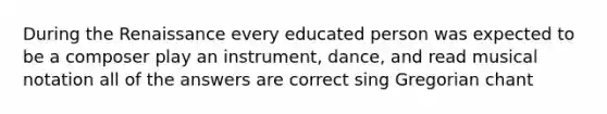 During the Renaissance every educated person was expected to be a composer play an instrument, dance, and read musical notation all of the answers are correct sing Gregorian chant