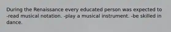 During the Renaissance every educated person was expected to -read musical notation. -play a musical instrument. -be skilled in dance.