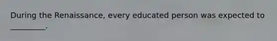 During the Renaissance, every educated person was expected to _________.