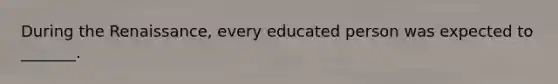 During the Renaissance, every educated person was expected to _______.