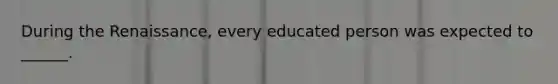 During the Renaissance, every educated person was expected to ______.