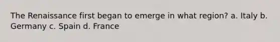 The Renaissance first began to emerge in what region? a. Italy b. Germany c. Spain d. France
