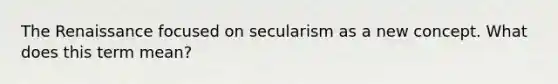 The Renaissance focused on secularism as a new concept. What does this term mean?