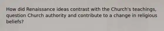 How did Renaissance ideas contrast with the Church's teachings, question Church authority and contribute to a change in religious beliefs?