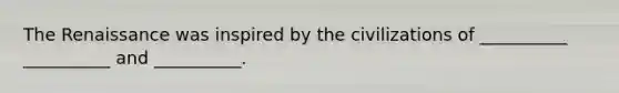 The Renaissance was inspired by the civilizations of __________ __________ and __________.