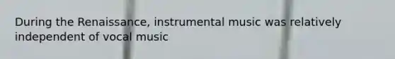 During the Renaissance, instrumental music was relatively independent of vocal music