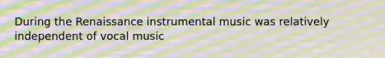 During the Renaissance instrumental music was relatively independent of vocal music