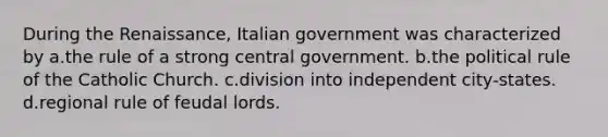 During the Renaissance, Italian government was characterized by a.the rule of a strong central government. b.the political rule of the Catholic Church. c.division into independent city-states. d.regional rule of feudal lords.