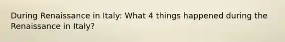 During Renaissance in Italy: What 4 things happened during the Renaissance in Italy?