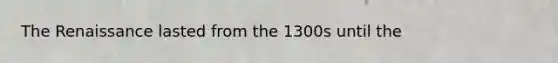 The Renaissance lasted from the 1300s until the