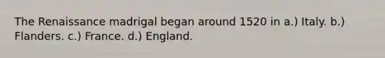 The Renaissance madrigal began around 1520 in a.) Italy. b.) Flanders. c.) France. d.) England.