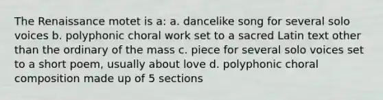 The Renaissance motet is a: a. dancelike song for several solo voices b. polyphonic choral work set to a sacred Latin text other than the ordinary of the mass c. piece for several solo voices set to a short poem, usually about love d. polyphonic choral composition made up of 5 sections