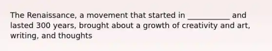 The Renaissance, a movement that started in ___________ and lasted 300 years, brought about a growth of creativity and art, writing, and thoughts