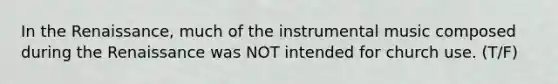 In the Renaissance, much of the instrumental music composed during the Renaissance was NOT intended for church use. (T/F)