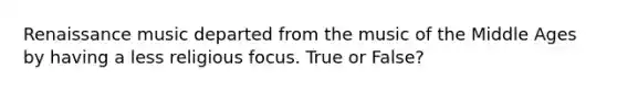 Renaissance music departed from the music of the Middle Ages by having a less religious focus. True or False?