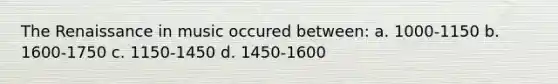 The Renaissance in music occured between: a. 1000-1150 b. 1600-1750 c. 1150-1450 d. 1450-1600