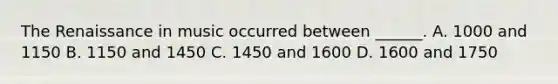 The Renaissance in music occurred between ______. A. 1000 and 1150 B. 1150 and 1450 C. 1450 and 1600 D. 1600 and 1750