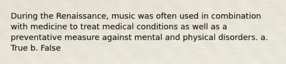 During the Renaissance, music was often used in combination with medicine to treat medical conditions as well as a preventative measure against mental and physical disorders. a. True b. False