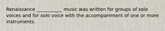 Renaissance ___________ music was written for groups of solo voices and for solo voice with the accompaniment of one or more instruments.