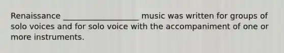 Renaissance ___________________ music was written for groups of solo voices and for solo voice with the accompaniment of one or more instruments.