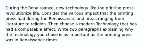 During the Renaissance, new technology like the printing press revolutionize life. Consider the various impact that the printing press had during the Renaissance, and areas ranging from literature to religion. Then choose a modern Technology that has had a comparable effect. Write two paragraphs explaining why the technology you chose is as important as the printing press was in Renaissance times.