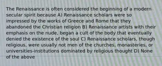 The Renaissance is often considered the beginning of a modern secular spirit because A) Renaissance scholars were so impressed by the works of Greece and Rome that they abandoned the Christian religion B) Renaissance artists with their emphasis on the nude, began a cult of the body that eventually denied the existence of the soul C) Renaissance scholars, though religious, were usually not men of the churches, monasteries, or universities-institutions dominated by religious thought D) None of the above