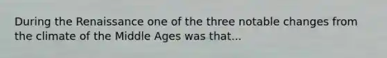 During the Renaissance one of the three notable changes from the climate of the Middle Ages was that...