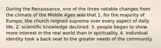 During the Renaissance, one of the three notable changes from the climate of the Middle Ages was that 1. for the majority of Europe, the church reigned supreme over every aspect of daily life. 2. scientific knowledge declined. 3. people began to show more interest in the real world than in spirituality. 4. individual identity took a back seat to the greater needs of the community.