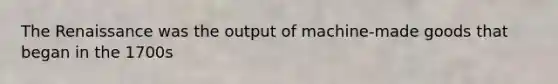 The Renaissance was the output of machine-made goods that began in the 1700s