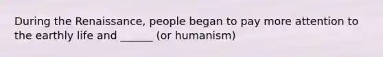 During the Renaissance, people began to pay more attention to the earthly life and ______ (or humanism)