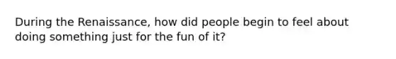 During the Renaissance, how did people begin to feel about doing something just for the fun of it?