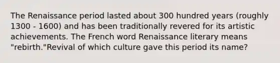 The Renaissance period lasted about 300 hundred years (roughly 1300 - 1600) and has been traditionally revered for its artistic achievements. The French word Renaissance literary means "rebirth."Revival of which culture gave this period its name?