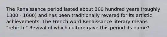 The Renaissance period lasted about 300 hundred years (roughly 1300 - 1600) and has been traditionally revered for its artistic achievements. The French word Renaissance literary means "rebirth." Revival of which culture gave this period its name?