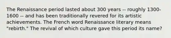 The Renaissance period lasted about 300 years -- roughly 1300-1600 -- and has been traditionally revered for its artistic achievements. The French word Renaissance literary means "rebirth." The revival of which culture gave this period its name?