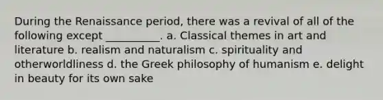 During the Renaissance period, there was a revival of all of the following except __________. a. Classical themes in art and literature b. realism and naturalism c. spirituality and otherworldliness d. the Greek philosophy of humanism e. delight in beauty for its own sake