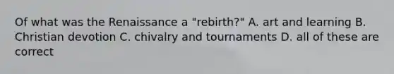 Of what was the Renaissance a "rebirth?" A. art and learning B. Christian devotion C. chivalry and tournaments D. all of these are correct