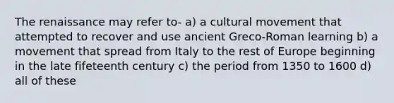 The renaissance may refer to- a) a cultural movement that attempted to recover and use ancient Greco-Roman learning b) a movement that spread from Italy to the rest of Europe beginning in the late fifeteenth century c) the period from 1350 to 1600 d) all of these