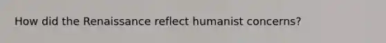 How did the Renaissance reflect humanist concerns?