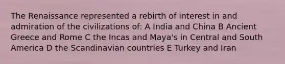 The Renaissance represented a rebirth of interest in and admiration of the civilizations of: A India and China B Ancient Greece and Rome C the Incas and Maya's in Central and South America D the Scandinavian countries E Turkey and Iran