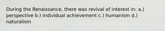 During the Renaissance, there was revival of interest in: a.) perspective b.) individual achievement c.) humanism d.) naturalism