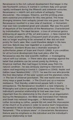 Renaissance is the rich cultural development that began in the late fourteenth century. It started in northern Italy and spread rapidly northward during the fifteenth and sixteenth centuries. Renaissance = rebirth (art and culture of antiquity) Three discoveries - the compass, firearms, and the printing press - were essential preconditions for this new period. The three diverging streams from antiquity joined into one great river. The Renaissance resulted in a new view of mankind. -> Humanism : man was now considered great and valuable. Man was the point of departure of the humanists of the Renaissance. Characterized by Individualism. The ideal became : a man of universal genius embracing all aspects of life, art and science. -> New interest for the human anatomy. After a thousand years of prudery, there was no longer anything to be ashamed of. Man did not exist purely for God's sake. Man could therefore delight in life here and now. Nature was now regarded as a positive thing -> Pantheism. Giordano Bruno was a dramatic example of authoritarian power of State and Church (1600). A pre-condition for all technical development that took place after the Renaissance was the new scientific method. -> Investigating nature with our senses. -> There were also warnings against the belief that problems can be solved purely by thinking. => Empirical method. Man had begun to break away from his natural condition : he was seriously starting to intervene in nature and beginning to control it. Copernicus (1543), Kepler and Galileo Isaac Newton(1642 - 1727) : he was the one who provide the final description of the solar system and the planetary orbits. -> The law of universal gravitation. The new world view was in many ways a great burden - > The Church put up a massive resistance. That thereby undermined people faith in God's omnipotence. The Renaissance resulted in a new religiosity. -> Philosophy and science gradually broke away from theology. The individual's personal relationship to God was now more important than his relationship to the church as an organisation. During the Renaissance, the Bible was translated from Hebrew and Greek into national languages. -> Reformation : Martin Luther According to Luther, people did not need the intercession of the church or its priests in order to receive God's forgiveness. He wanted to return to early Christianism as it was int the New Testament : "The scripture alone". A characteristic Renaissance feature was his emphasis on the individual and the individual's personal relationship to God.