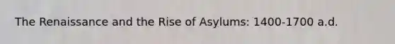 The Renaissance and the Rise of Asylums: 1400-1700 a.d.