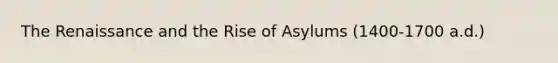 The Renaissance and the Rise of Asylums (1400-1700 a.d.)